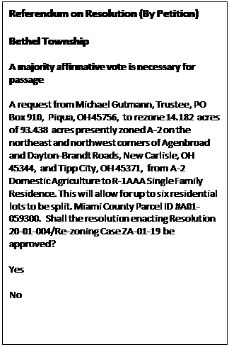 Text Box: Referendum on Resolution (By Petition)    Bethel Township    A majority affirmative vote is necessary for passage    A request from Michael Gutmann, Trustee, PO Box 910, Piqua, OH 45756, to rezone 14.182 acres of 93.438 acres presently zoned A-2 on the northeast and northwest corners of Agenbroad and Dayton-Brandt Roads, New Carlisle, OH 45344, and Tipp City, OH 45371, from A-2 Domestic Agriculture to R-1AAA Single Family Residence. This will allow for up to six residential lots to be split. Miami County Parcel ID #A01-059300. Shall the resolution enacting Resolution 20-01-004/Re-zoning Case ZA-01-19 be approved?     Yes     No    